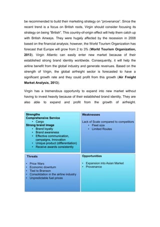 be recommended to build their marketing strategy on “provenance”. Since the
recent trend is a focus on British roots, Virgin should consider focusing its
strategy on being “British”. This country-of-origin effect will help them catch up
with British Airways. They were hugely affected by the recession in 2008
based on the financial analysis; however, the World Tourism Organization has
forecast that Europe will grow from 2 to 3% (World Tourism Organization,
2013). Virgin Atlantic can easily enter new market because of their
established strong brand identity worldwide. Consequently, it will help the
airline benefit from the global industry and generate revenues. Based on the
strength of Virgin, the global airfreight sector is forecasted to have a
significant growth rate and they could profit from this growth (Air Freight
Market Analysis, 2013).
Virgin has a tremendous opportunity to expand into new market without
having to invest heavily because of their established brand identity. They are
also able to expand and profit from the growth of airfreight.
 