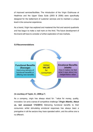 of improved services/facilities. The introduction of the Virgin Clubhouse at
Heathrow and the Upper Class Suite (2003 & 2006) were specifically
designed for the betterment of customer services and to maintain a unique
level in the consumer experience.
As a brand, Virgin has explored and mastered the first and second quadrants
and has begun to make a real mark on the third. The future development of
the brand will have to consider a further exploration of new markets.
5.0 Recommendations
(In courtesy of Taylor, D.; 2006;p.7)
As a company, virgin has always stood for: “‘value for money, quality,
innovation, fun and a sense of competitive challenge.”(Virgin Atlantic, About
us, last accessed 1/12/2013) Delivering functional benefits to their
consumers whilst stimulating emotional responses has always been a
prerogative in all the sectors they have operated within, and the airline one is
no different.
 