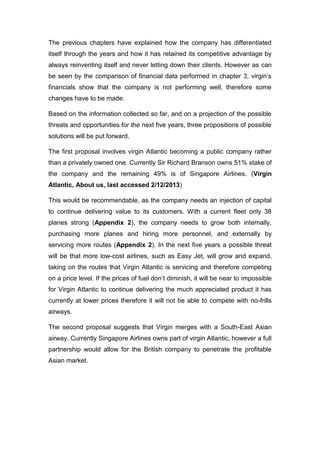 The previous chapters have explained how the company has differentiated
itself through the years and how it has retained its competitive advantage by
always reinventing itself and never letting down their clients. However as can
be seen by the comparison of financial data performed in chapter 3, virgin’s
financials show that the company is not performing well, therefore some
changes have to be made.
Based on the information collected so far, and on a projection of the possible
threats and opportunities for the next five years, three propositions of possible
solutions will be put forward.
The first proposal involves virgin Atlantic becoming a public company rather
than a privately owned one. Currently Sir Richard Branson owns 51% stake of
the company and the remaining 49% is of Singapore Airlines. (Virgin
Atlantic, About us, last accessed 2/12/2013)
This would be recommendable, as the company needs an injection of capital
to continue delivering value to its customers. With a current fleet only 38
planes strong (Appendix 2), the company needs to grow both internally,
purchasing more planes and hiring more personnel, and externally by
servicing more routes (Appendix 2). In the next five years a possible threat
will be that more low-cost airlines, such as Easy Jet, will grow and expand,
taking on the routes that Virgin Atlantic is servicing and therefore competing
on a price level. If the prices of fuel don’t diminish, it will be near to impossible
for Virgin Atlantic to continue delivering the much appreciated product it has
currently at lower prices therefore it will not be able to compete with no-frills
airways.
The second proposal suggests that Virgin merges with a South-East Asian
airway. Currently Singapore Airlines owns part of virgin Atlantic, however a full
partnership would allow for the British company to penetrate the profitable
Asian market.
 