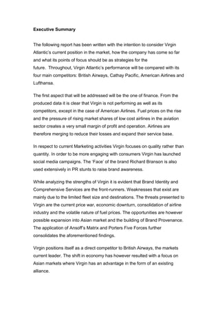 Executive Summary
The following report has been written with the intention to consider Virgin
Atlantic’s current position in the market, how the company has come so far
and what its points of focus should be as strategies for the
future. Throughout, Virgin Atlantic’s performance will be compared with its
four main competitors: British Airways, Cathay Pacific, American Airlines and
Lufthansa.
The first aspect that will be addressed will be the one of finance. From the
produced data it is clear that Virgin is not performing as well as its
competitors, except in the case of American Airlines. Fuel prices on the rise
and the pressure of rising market shares of low cost airlines in the aviation
sector creates a very small margin of profit and operation. Airlines are
therefore merging to reduce their losses and expand their service base.
In respect to current Marketing activities Virgin focuses on quality rather than
quantity. In order to be more engaging with consumers Virgin has launched
social media campaigns. The ‘Face’ of the brand Richard Branson is also
used extensively in PR stunts to raise brand awareness.
While analyzing the strengths of Virgin it is evident that Brand Identity and
Comprehensive Services are the front-runners. Weaknesses that exist are
mainly due to the limited fleet size and destinations. The threats presented to
Virgin are the current price war, economic downturn, consolidation of airline
industry and the volatile nature of fuel prices. The opportunities are however
possible expansion into Asian market and the building of Brand Provenance.
The application of Ansoff’s Matrix and Porters Five Forces further
consolidates the aforementioned findings.
Virgin positions itself as a direct competitor to British Airways, the markets
current leader. The shift in economy has however resulted with a focus on
Asian markets where Virgin has an advantage in the form of an existing
alliance.
 