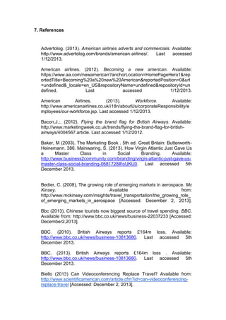 7. References
Advertolog. (2013). American airlines adverts and commercials. Available:
http://www.advertolog.com/brands/american-airlines/. Last accessed
1/12/2013.
American airlines. (2012). Becoming a new american. Available:
https://www.aa.com/newamerican?anchorLocation=HomePageHero1&rep
ortedTitle=Becoming%20a%20new%20American&reportedPosition=0&url
=undefined&_locale=en_US&repositoryName=undefined&repositoryId=un
defined. Last accessed 1/12/2013.
American Airlines. (2013). Workforce. Available:
http://www.americanairlines.co.uk/i18n/aboutUs/corporateResponsibility/e
mployees/our-workforce.jsp. Last accessed 1/12/2013.
Bacon,J.;. (2012). Flying the brand flag for British Airways. Available:
http://www.marketingweek.co.uk/trends/flying-the-brand-flag-for-british-
airways/4004567.article. Last accessed 1/12/2012.
Baker, M (2003). The Marketing Book . 5th ed. Great Britain: Butterworth-
Heinemann. 386. Mainwaring, S. (2013). How Virgin Atlantic Just Gave Us
a Master Class in Social Branding. Available:
http://www.business2community.com/branding/virgin-atlantic-just-gave-us-
master-class-social-branding-0681728#!oUKU0. Last accessed 5th
December 2013.
Bedier, C. (2008), The growing role of emerging markets in aerospace. Mc
Kinsey. Available from:
http://www.mckinsey.com/insights/travel_transportation/the_growing_role_
of_emerging_markets_in_aerospace [Accessed: December 2, 2013].
Bbc (2013), Chinese tourists now biggest source of travel spending. BBC.
Available from: http://www.bbc.co.uk/news/business-22037233 [Accessed:
December2,2013].
BBC. (2010). British Airways reports £164m loss. Available:
http://www.bbc.co.uk/news/business-10813680. Last accessed 5th
December 2013.
BBC. (2013). British Airways reports £164m loss . Available:
http://www.bbc.co.uk/news/business-10813680. Last accessed 5th
December 2013.
Biello (2013) Can Videoconferencing Replace Travel? Available from:
http://www.scientificamerican.com/article.cfm?id=can-videoconferencing-
replace-travel [Accessed: December 2, 2013].
 