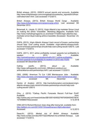 British airways. (2010). 2009/10 annual reports and accounts. Available:
http://www.britishairways.com/cms/global/microsites/ba_reports0910/finan
cial/notes/note7.html. Last accessed 1/12/2013.
British Airways. (2013). British Airways World Cargo . Available:
http://www.britishairways.com/careers/cargo.shtml. Last accessed 5th
December 2013.
Brownsell, A., Lloyds, S. (2013), Virgin Atlantic's top marketer Simon Lloyd
on making the airline 'irresistible'. Marketing Magazine. Available from:
http://www.marketingmagazine.co.uk/article/1173283/virgin-atlantics-top-
marketer-simon-lloyd-making-airline-irresistible [Accessed: November 23,
2013].
CAPA. (2013). Virgin Atlantic Airways' track record of losses: partnerships
should help. Cost cutting would. Available: virgin-atlantic-airways-track-
record-of-losses-partnerships-should-help-cost-cutting-would-129215. Last
accessed 1/12/2013.
CAPA. (2011). 2011 airline profitability revised upwards but profitability to
weaken in 2012: IATA. Available:
http://centreforaviation.com/analysis/traffic/2011-airline-profitability-
revised-upwards-but-profitability-to-weaken-in-2012-iata-70250. Last
accessed 5th December 2013.
Cathay pacific. (2013). about us. Available:
http://www.cathaypacific.com/cx/en_GB/about-us/about-our-
airline/alliance-and-partnerships.html. Last accessed 1/12/2013
CBS. (2008). American To Cut 1,500 Maintenance Jobs . Available:
http://www.cbsnews.com/news/american-to-cut-1500-maintenance-jobs/.
Last accessed 5th December 2013.
Centre of Aviation (2013) http://centreforaviation.com/analysis/virgin-
atlantic-airways-track-record-of-losses-partnerships-should-help-cost-
cutting-would-129215
Chiu, J. (2010) “Cathay Pacific Forecasts Record Full-Year Profit”
Available from:
http://online.wsj.com/news/articles/SB10001424052748704584504575616
121948860754accessed: 4.12.2013
CNN (2013) Richard Branson does drag after losing bet, available from:
http://edition.cnn.com/2013/05/13/travel/branson-flight-attendant/
Accessed: 4.12.2013
Desai,N.;. (2012). Market mix of British Airways. Available:
http://www.scribd.com/doc/50773223/Market-mix-of-British-Airways. Last
accessed 1/12/2013.
 