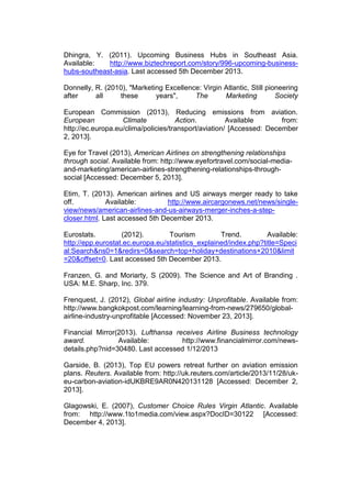Dhingra, Y. (2011). Upcoming Business Hubs in Southeast Asia.
Available: http://www.biztechreport.com/story/996-upcoming-business-
hubs-southeast-asia. Last accessed 5th December 2013.
Donnelly, R. (2010), "Marketing Excellence: Virgin Atlantic, Still pioneering
after all these years", The Marketing Society
European Commission (2013), Reducing emissions from aviation.
European Climate Action. Available from:
http://ec.europa.eu/clima/policies/transport/aviation/ [Accessed: December
2, 2013].
Eye for Travel (2013), American Airlines on strengthening relationships
through social. Available from: http://www.eyefortravel.com/social-media-
and-marketing/american-airlines-strengthening-relationships-through-
social [Accessed: December 5, 2013].
Etim, T. (2013). American airlines and US airways merger ready to take
off. Available: http://www.aircargonews.net/news/single-
view/news/american-airlines-and-us-airways-merger-inches-a-step-
closer.html. Last accessed 5th December 2013.
Eurostats. (2012). Tourism Trend. Available:
http://epp.eurostat.ec.europa.eu/statistics_explained/index.php?title=Speci
al:Search&ns0=1&redirs=0&search=top+holiday+destinations+2010&limit
=20&offset=0. Last accessed 5th December 2013.
Franzen, G. and Moriarty, S (2009). The Science and Art of Branding .
USA: M.E. Sharp, Inc. 379.
Frenquest, J. (2012), Global airline industry: Unprofitable. Available from:
http://www.bangkokpost.com/learning/learning-from-news/279650/global-
airline-industry-unprofitable [Accessed: November 23, 2013].
Financial Mirror(2013). Lufthansa receives Airline Business technology
award. Available: http://www.financialmirror.com/news-
details.php?nid=30480. Last accessed 1/12/2013
Garside, B. (2013), Top EU powers retreat further on aviation emission
plans. Reuters. Available from: http://uk.reuters.com/article/2013/11/28/uk-
eu-carbon-aviation-idUKBRE9AR0N420131128 [Accessed: December 2,
2013].
Glagowski, E. (2007), Customer Choice Rules Virgin Atlantic. Available
from: http://www.1to1media.com/view.aspx?DocID=30122 [Accessed:
December 4, 2013].
 
