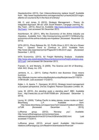 Haystackonline (2013), Can Videoconferencing replace travel? Available
from: http://www.haystackonline.com/agencies/rkcr-yr/work/242331/virgin-
atlantic-on-course-to-fly-in-the-face-of-ordinary/
Hill, C. and Jones, G (2010). Strategic Management - Theory: An
Integrated Approach. 9th ed. USA: South Western, Cengage Learning. 42.
Sky Team . (2013). About Us. Available: http://www.skyteam.com/en/Why-
SkyTeam/. Last accessed 5th December 2013.
Hutchkinson, M. (2011), Why the Economics of the Airline Industry are
Hopeless. Available from: http://moneymorning.com/2011/12/08/why-the-
economics-of-the-airline-industry-are-hopeless/ [Accessed: November 23,
2013].
IATA (2013), Press Release No. 52, Profits Grow in 2013, But at a Slower
Pace - Upward Trend to Continue in 2014. Available from:
http://www.iata.org/pressroom/pr/Pages/2013-09-23-01.aspx [Accessed:
December 1, 2013].
IATA Economics. (2013). Air Freight Marketing Analysis . Available:
http://www.iata.org/whatwedo/Documents/economics/freight-analysis-aug-
2013.pdf. Last accessed 5th December 2013.
Franzen, G. and Moriarty, S (2009). The Science and Art of Branding .
USA: M.E. Sharp, Inc. 379.
Jambora, A., J.,. (2011). Cathay Pacific’s new Business Class means
business. Available:
http://lifestyle.inquirer.net/sundaylifestyle/sundaylifestyle/view/20110213-
319918/cath. Last accessed 1/12/2013.
Keller, L. K, Aperia, T., Georgson, M (2012). Strategic brand management
a European perspective. 2nd ed. England: Pearson Education Limited. 54.
Lane, M. (2010), Are standing seats a standing joke?. BBC. Available
from: http://news.bbc.co.uk/1/hi/8779388.stm [Accessed: December 3,
2013].
Leung, W. (2009). "Cathay Pacific to delay planes, review routes on loss".
Bloomberg L.P. Available from:
http://www.bloomberg.com/apps/news?pid=newsarchive&sid=aCGfshx
czTzM [Accessed: December 3, 2013].
Lufthansa group. (2012). 'Nonstop you'. Available:
http://www.lufthansagroup.com/en/press/news-
releases/singleview/archive/2012/march/08/article/2093.html. Last
accessed 1/12/2013.
Lufthansa group. (2012). annual report. Available: http://investor-
relations.lufthansagroup.com/fileadmin/downloads/en/financial-
 