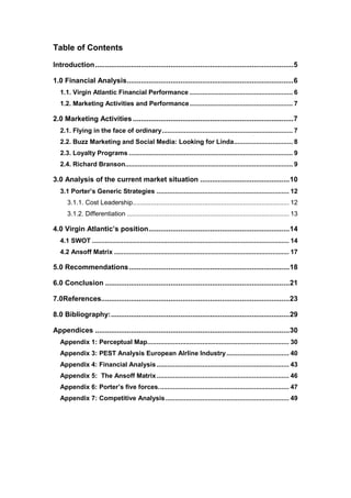 Table of Contents
Introduction....................................................................................................5
1.0 Financial Analysis....................................................................................6
1.1. Virgin Atlantic Financial Performance ........................................................ 6
1.2. Marketing Activities and Performance........................................................ 7
2.0 Marketing Activities .................................................................................7
2.1. Flying in the face of ordinary....................................................................... 7
2.2. Buzz Marketing and Social Media: Looking for Linda................................ 8
2.3. Loyalty Programs ......................................................................................... 9
2.4. Richard Branson........................................................................................... 9
3.0 Analysis of the current market situation .............................................10
3.1 Porter’s Generic Strategies ........................................................................ 12
3.1.1. Cost Leadership..................................................................................... 12
3.1.2. Differentiation ........................................................................................ 13
4.0 Virgin Atlantic’s position.......................................................................14
4.1 SWOT ........................................................................................................... 14
4.2 Ansoff Matrix ............................................................................................... 17
5.0 Recommendations.................................................................................18
6.0 Conclusion .............................................................................................21
7.0References...............................................................................................23
8.0 Bibliography:..........................................................................................29
Appendices ..................................................................................................30
Appendix 1: Perceptual Map............................................................................. 30
Appendix 3: PEST Analysis European AIrline Industry.................................. 40
Appendix 4: Financial Analysis........................................................................ 43
Appendix 5: The Ansoff Matrix........................................................................ 46
Appendix 6: Porter’s five forces....................................................................... 47
Appendix 7: Competitive Analysis ................................................................... 49
 