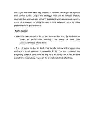 to lounges and Wi-Fi, were only provided to premium passengers as a part of
their service bundle. Despite this strategy’s main aim to increase ancillary
revenues, this approach can be highly successful where passengers perceive
more value through the ability to cater to their individual needs by being
presented with a greater choice.
Technological
- Innovative communication technology reduces the need for business air
travel, as professional meetings can easily be held over
videoconferences. (Biello 2013)
- 7 in 10 people in the UK book their travels entirely online using price
comparison travel websites (travelweekly 2012). This has increased the
bargaining power of consumers as they have the ability now to find the best
deals themselves without relying on the promotional efforts of airlines.
 