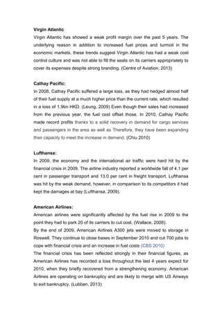 Virgin Atlantic
Virgin Atlantic has showed a weak profit margin over the past 5 years. The
underlying reason in addition to increased fuel prices and turmoil in the
economic markets, these trends suggest Virgin Atlantic has had a weak cost
control culture and was not able to fill the seats on its carriers appropriately to
cover its expenses despite strong branding. (Centre of Aviation, 2013)
Cathay Pacific:
In 2008, Cathay Pacific suffered a large loss, as they had hedged almost half
of their fuel supply at a much higher price than the current rate, which resulted
in a loss of 1.9bn HKD. (Leung, 2009) Even though their sales had increased
from the previous year, the fuel cost offset those. In 2010, Cathay Pacific
made record profits thanks to a solid recovery in demand for cargo services
and passengers in the area as well as Therefore, they have been expanding
their capacity to meet the increase in demand. (Chiu 2010)
Lufthansa:
In 2009, the economy and the international air traffic were hard hit by the
financial crisis in 2009. The airline industry reported a worldwide fall of 4.1 per
cent in passenger transport and 13.0 per cent in freight transport. Lufthansa
was hit by the weak demand, however, in comparison to its competitors it had
kept the damages at bay (Lufthansa, 2009).
American Airlines:
American airlines were significantly affected by the fuel rise in 2009 to the
point they had to park 20 of its carriers to cut cost. (Wallace, 2008).
By the end of 2009, American Airlines A300 jets were moved to storage in
Roswell. They continue to close bases in September 2010 and cut 700 jobs to
cope with financial crisis and an increase in fuel costs (CBS 2010)
The financial crisis has been reflected strongly in their financial figures, as
American Airlines has recorded a loss throughout the last 4 years expect for
2010, when they briefly recovered from a strengthening economy. American
Airlines are operating on bankruptcy and are likely to merge with US Airways
to exit bankruptcy. (Lubben, 2013)
 