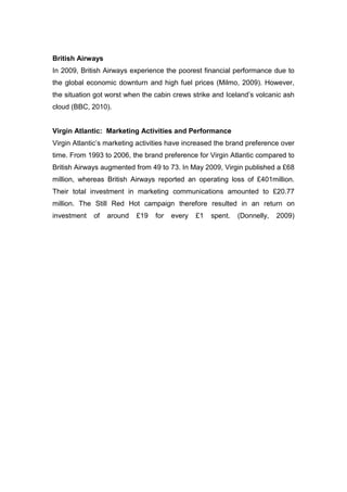 British Airways
In 2009, British Airways experience the poorest financial performance due to
the global economic downturn and high fuel prices (Milmo, 2009). However,
the situation got worst when the cabin crews strike and Iceland’s volcanic ash
cloud (BBC, 2010).
Virgin Atlantic: Marketing Activities and Performance
Virgin Atlantic’s marketing activities have increased the brand preference over
time. From 1993 to 2006, the brand preference for Virgin Atlantic compared to
British Airways augmented from 49 to 73. In May 2009, Virgin published a £68
million, whereas British Airways reported an operating loss of £401million.
Their total investment in marketing communications amounted to £20.77
million. The Still Red Hot campaign therefore resulted in an return on
investment of around £19 for every £1 spent. (Donnelly, 2009)
 