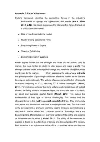 Appendix 6: Porter’s five forces.
Porter’s framework identifies the competitive forces in the industry’s
environment to highlight the opportunities and threats (Hill & Jones
2010, p.42). His model focuses on the following five forces that act on
a product and the market:
 Risk of new Entrants to the market
 Rivalry among Established Firms
 Bargaining Power of Buyers
 Threat of Substitutes
 Bargaining power of Suppliers
Porter argues further that the stronger the forces on the product and its
market, the more limited its ability to alter prices and make a profit. The
strength of these forces are subject to change and therein lie the opportunities
and threats to the market. When assessing the risk of new entrants
the growing number of passengers does not affect the market as the barriers
to entry are extremely rigid. ’The volume of passengers uplifted at UK airports
increased marginally in 2012, reaching 203.3 million passengers’ (Mintel,
2013). For mid range airlines ’the rising volume and market share of budget
airlines, the falling share of full-service flights, the sharp falls seen in domestic
air travel and overseas charter flights’ (Mintel, 2013) This makes the
sustainability of their type of service challenging. This means that the
strongest threat is the rivalry amongst established firms. They are fiercely
competitive and in constant search of a unique points of sale. This is evident
in the development of premium economy seating divisions, demonstrating a
response to market trends and consumer demands. ‘Passenger needs are
becoming more differentiated: not everyone wants no-frills on the one extreme
or full-service on the other’ ( Mintel, 2013). The ability of the consumer to
express a desire for a certain type of service and the compulsion the industry
feels to deliver is an apt summarization of the competitive nature and the cut-
 