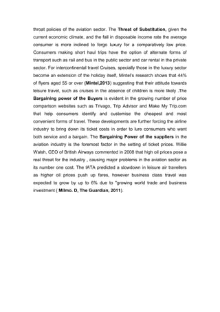 throat policies of the aviation sector. The Threat of Substitution, given the
current economic climate, and the fall in disposable income rate the average
consumer is more inclined to forgo luxury for a comparatively low price.
Consumers making short haul trips have the option of alternate forms of
transport such as rail and bus in the public sector and car rental in the private
sector. For intercontinental travel Cruises, specially those in the luxury sector
become an extension of the holiday itself, Mintel’s research shows that 44%
of flyers aged 55 or over (Mintel,2013) suggesting that their attitude towards
leisure travel, such as cruises in the absence of children is more likely .The
Bargaining power of the Buyers is evident in the growing number of price
comparison websites such as Trivago, Trip Advisor and Make My Trip.com
that help consumers identify and customise the cheapest and most
convenient forms of travel. These developments are further forcing the airline
industry to bring down its ticket costs in order to lure consumers who want
both service and a bargain. The Bargaining Power of the suppliers in the
aviation industry is the foremost factor in the setting of ticket prices. Willie
Walsh, CEO of British Airways commented in 2008 that high oil prices pose a
real threat for the industry , causing major problems in the aviation sector as
its number one cost. The IATA predicted a slowdown in leisure air travellers
as higher oil prices push up fares, however business class travel was
expected to grow by up to 6% due to "growing world trade and business
investment ( Milmo. D, The Guardian, 2011).
 