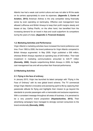 Atlantic has had a weak cost control culture and was not able to fill the seats
on its carriers appropriately to cover its expenses. (Appendix 3, Centre of
Aviation, 2013) American Airlines is the only competitor doing financially
worse by even operating on bankruptcy. Effective cost management have
allowed Lufthansa and British Airways to keep their profit margins steady and
losses at bay. Cathay Pacific, on the other hand, has benefited from the
increasing demand for air travel in Asia and could outperform its competitors
during the years of crises. (Appendix 3, Financial Analysis)
1.2. Marketing Activities and Performance
Virgin Atlantic’s marketing activities have increased the brand preference over
time. From 1993 to 2006, the brand preference for Virgin Atlantic compared to
British Airways augmented. In May 2009, Virgin published a £68 million,
whereas British Airways reported an operating loss of £401million. Their total
investment in marketing communications amounted to £20.77 million
(Donnelly, 2009). Despite outperforming British Airways in 2009, its fragile
cost management has and will encumber their financial performance.
2.0 Marketing Activities
2.1. Flying in the face of ordinary
In January 2013, Virgin has launched its latest campaign with “Flying in the
Face of Ordinary” with its new global brand scheme. The TV commercial
brings Virgin Atlantic’s innovative and pioneering spirit to life by capturing their
passionate attitude for flying and highlights their mission to go beyond the
standards to provide passengers with a memorable and exclusive experience.
With a consistent message throughout all areas of business, it is perceived to
be a very powerful brand proposition (Haystackonline, 2013). Their
advertising campaigns have managed to strongly connect consumers to the
brand emotionally (Donnelly, 2009).
 