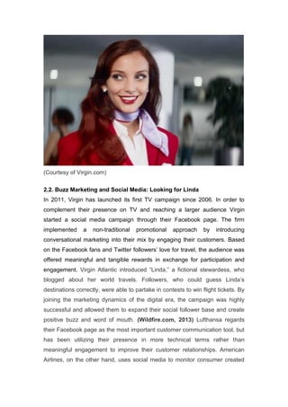 (Courtesy of Virgin.com)
2.2. Buzz Marketing and Social Media: Looking for Linda
In 2011, Virgin has launched its first TV campaign since 2006. In order to
complement their presence on TV and reaching a larger audience Virgin
started a social media campaign through their Facebook page. The firm
implemented a non-traditional promotional approach by introducing
conversational marketing into their mix by engaging their customers. Based
on the Facebook fans and Twitter followers’ love for travel, the audience was
offered meaningful and tangible rewards in exchange for participation and
engagement. Virgin Atlantic introduced “Linda,” a fictional stewardess, who
blogged about her world travels. Followers, who could guess Linda’s
destinations correctly, were able to partake in contests to win flight tickets. By
joining the marketing dynamics of the digital era, the campaign was highly
successful and allowed them to expand their social follower base and create
positive buzz and word of mouth. (Wildfire.com, 2013) Lufthansa regards
their Facebook page as the most important customer communication tool, but
has been utilizing their presence in more technical terms rather than
meaningful engagement to improve their customer relationships. American
Airlines, on the other hand, uses social media to monitor consumer created
 