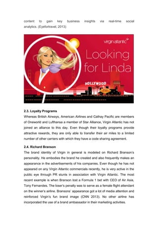 content to gain key business insights via real-time social
analytics. (Eyefortravel, 2013)
2.3. Loyalty Programs
Whereas British Airways, American Airlines and Cathay Pacific are members
of Oneworld and Lufthansa a member of Star Alliance, Virgin Atlantic has not
joined an alliance to this day. Even though their loyalty programs provide
attractive rewards, they are only able to transfer their air miles to a limited
number of other carriers with which they have a code sharing agreement.
2.4. Richard Branson
The brand identity of Virgin in general is modeled on Richard Branson’s
personality. He embodies the brand he created and also frequently makes an
appearance in the advertisements of his companies. Even though he has not
appeared on any Virgin Atlantic commercials recently, he is very active in the
public eye through PR stunts in association with Virgin Atlantic. The most
recent example is when Branson lost a Formula 1 bet with CEO of Air Asia,
Tony Fernandes. The loser’s penalty was to serve as a female flight attendant
on the winner’s airline. Bransons’ appearance got a lot of media attention and
reinforced Virgin’s fun brand image (CNN 2013). No other airline has
incorporated the use of a brand ambassador in their marketing activities.
 
