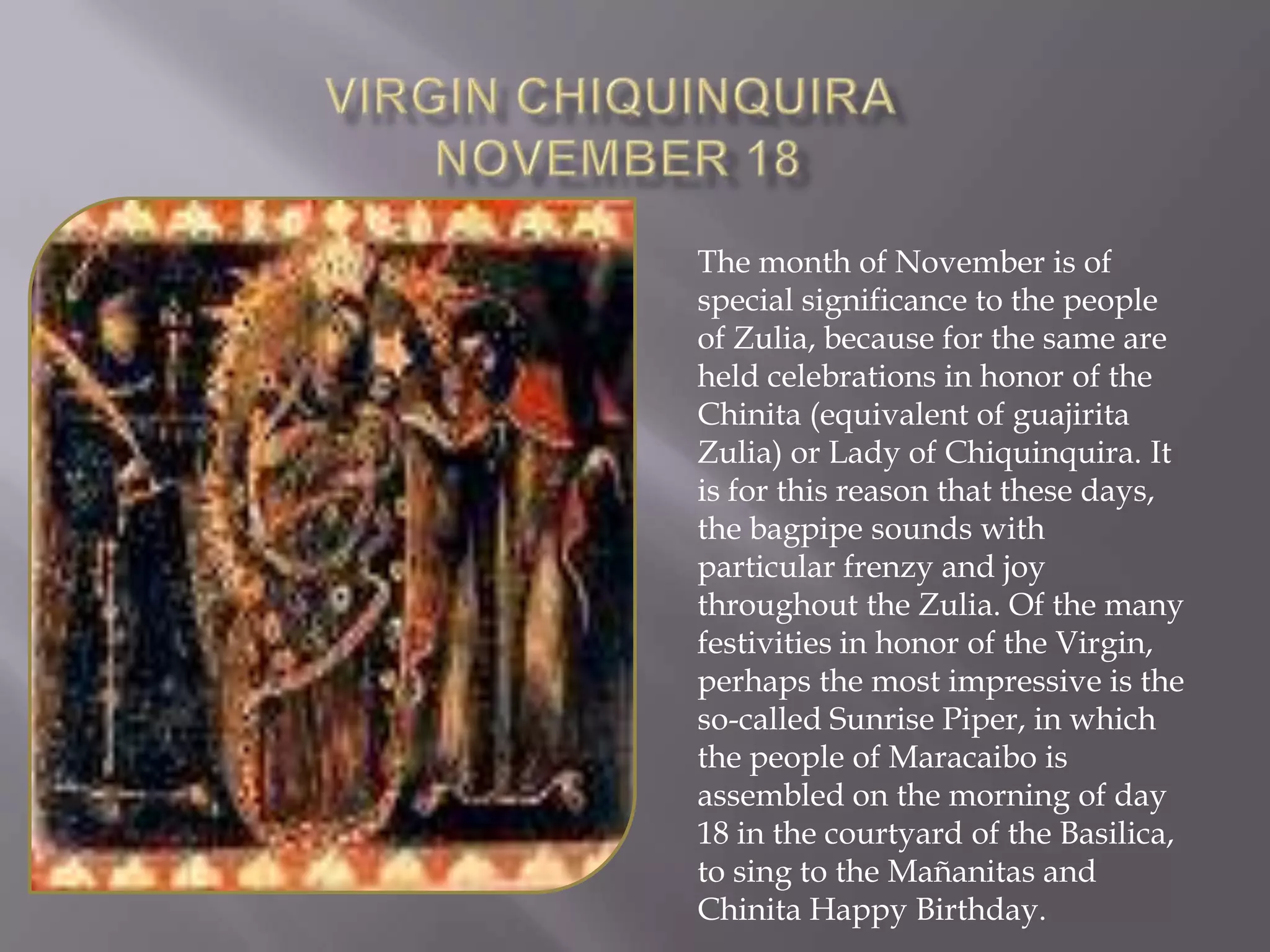 Virgin ChiquinquiraNovember 18 The month of November is of special significance to the people of Zulia, because for the same are held celebrations in honor of the Chinita (equivalent of guajirita Zulia) or Lady of Chiquinquira. It is for this reason that these days, the bagpipe sounds with particular frenzy and joy throughout the Zulia. Of the many festivities in honor of the Virgin, perhaps the most impressive is the so-called Sunrise Piper, in which the people of Maracaibo is assembled on the morning of day 18 in the courtyard of the Basilica, to sing to the Mañanitas and Chinita Happy Birthday.