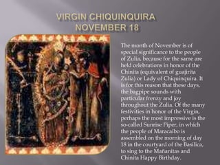 Virgin ChiquinquiraNovember 18  The month of November is of special significance to the people of Zulia, because for the same are held celebrations in honor of the Chinita (equivalent of guajirita Zulia) or Lady of Chiquinquira. It is for this reason that these days, the bagpipe sounds with particular frenzy and joy throughout the Zulia. Of the many festivities in honor of the Virgin, perhaps the most impressive is the so-called Sunrise Piper, in which the people of Maracaibo is assembled on the morning of day 18 in the courtyard of the Basilica, to sing to the Mañanitas and Chinita Happy Birthday. 