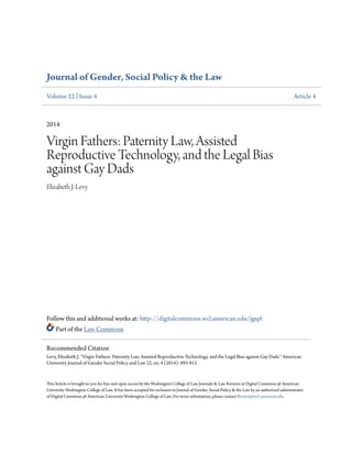 Journal of Gender, Social Policy & the Law
Volume 22 | Issue 4 Article 4
2014
Virgin Fathers: Paternity Law, Assisted
Reproductive Technology, and the Legal Bias
against Gay Dads
Elizabeth J. Levy
Follow this and additional works at: http://digitalcommons.wcl.american.edu/jgspl
Part of the Law Commons
This Article is brought to you for free and open access by the Washington College of Law Journals & Law Reviews at Digital Commons @ American
University Washington College of Law. It has been accepted for inclusion in Journal of Gender, Social Policy & the Law by an authorized administrator
of Digital Commons @ American University Washington College of Law. For more information, please contact fbrown@wcl.american.edu.
Recommended Citation
Levy, Elizabeth J. "Virgin Fathers: Paternity Law, Assisted Reproductive Technology, and the Legal Bias against Gay Dads." American
University Journal of Gender Social Policy and Law 22, no. 4 (2014): 893-913.
 