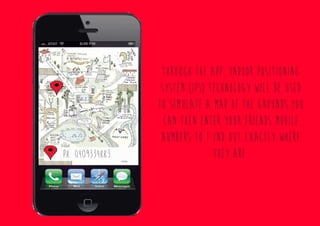 Through the app, Indoor Positioning
System (IPS) technology will be used
to simulate a map of the grounds.You
can then enter your friends mobile
numbers to f Ind out exactly where
they are.ph. 0409334883
 