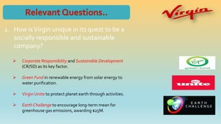 1. How isVirgin unique in its quest to be a
socially responsible and sustainable
company?
 Corporate Responsibility and Sustainable Development
(CR/SD) as its key factor.
 Green Fund in renewable energy from solar energy to
water purification.
 Virgin Unite to protect planet earth through activities.
 Earth Challenge to encourage long-term mean for
greenhouse gas emissions, awarding $25M.
 