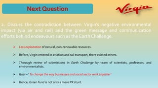 2. Discuss the contradiction between Virgin’s negative environmental
impact (via air and rail) and the green message and communication
efforts behind endeavours such as the Earth Challenge.
 Less exploitation of natural, non-renewable resources.
 Before,Virgin entered in aviation and rail transport, there existed others.
 Thorough review of submissions in Earth Challenge by team of scientists, professors, and
environmentalists.
 Goal – ‘ To change the way businesses and social sector work together’
 Hence, Green Fund is not only a mere PR stunt.
 