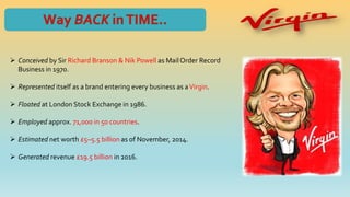  Conceived by Sir Richard Branson & Nik Powell as MailOrder Record
Business in 1970.
 Represented itself as a brand entering every business as aVirgin.
 Floated at London Stock Exchange in 1986.
 Employed approx. 71,000 in 50 countries.
 Estimated net worth £5–5.5 billion as of November, 2014.
 Generated revenue £19.5 billion in 2016.
 