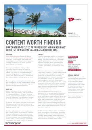 contact us:
                                                                                                                                 +44 (0)1273 827 700
                                                                                                             by kyle simourd     results@icrossing.co.uk




content worth finding
our content-focused approach beat Virgin holidays’
targets for natural search at a critical time
oVerView                                                      strategy
Digital Marketing Agency iCrossing has been the               iCrossing’s strategy was based on the production of
                                                                                                                                 natural search
retained search marketing agency for Virgin Holidays          high quality, targeted content on the Virgin Holidays’
since 2005. In mid-2008 they were charged with                website. This content took the form of proprietary,
                                                                                                                                 paid search
developing a new search-based customer acquisition            regularly-updated editorial such as ‘In a nutshell’                social media
campaign focused on the key holiday purchasing                destination summaries as well as broader holiday                   content
period of January and February.                               features on topics such as activity breaks in the                  display adVertising
                                                              Caribbean, green holidays and holidays with young
                                                                                                                                 user eXperience
                                                              children.
iCrossing responded to this challenge with a                                                                                     web deVelopment
combination of tactics that saw the creation of
                                                                                                                                 analytics and insight
high-quality, exclusive content on the Virgin Holidays        This content was intended to serve two key roles.
website. This content not only created additional             Firstly, content of this type is in and of itself a consumer
consumer-facing value on the site, it also worked to          benefit for site visitors, giving them information and
position Virgin Holidays effectively for search engines       guidance on the destinations they are booking.                     working together
and thus to drive search rankings against key terms.          Secondly, this content is intended to position the site            “This campaign has been great
                                                              as an authoritative source to key search engines,                  for Virgin Holidays. By embracing
                                                              thus securing strong rankings in relevant results.                 a connected approach across
The campaign resulted in a significant rise in visitors
                                                              Because of the way search engines rank sites, a purely             all of our acquisition activity,
and conversions on the Virgin Holidays website over the
                                                              transactional site can tend to rank poorly. With this in           we were able to utilise natural
target period and saw the site gain top rankings against
                                                              mind, the creation of a pool of regularly updated, high            search to provide richer content
key search terms for relevant destinations.
                                                              quality editorial content can massively increase the               to support our user experience
                                                              ranking of a site against its key topics.                          particularly focused on the
objectiVe                                                                                                                        research phase, as well as grow
January and February are key months for holiday                                                                                  our natural search equity and
                                                              The content itself was focused around the key
retailers such as Virgin Holidays, with a huge volume                                                                            authority throughout the site”
                                                              destinations that the campaign was intended to push,
of holidays being booked in this period. iCrossing,           thus ensuring strong search rankings around those
retained as Virgin Holidays’ natural search agency since      terms. Additionally, iCrossing used insight gained from            Claire Palmer, Web Aquisition
2005, was charged with undertaking a new campaign             Virgin Holidays’ own customer persona development                  Manager, Virgin Holidays
to drive the site’s profile for this key buying period.       as well as a ‘linguistic profiling’ project, which looked
                                                              at the language consumers use when looking for
In particular, Virgin Holidays particularly wanted to drive   holidays online. By incorporating this information into
volume around high-margin destinations where the              the content they were creating, the iCrossing team was
company already had a reputation, for example Florida,        able to develop highly targeted content to achieve the
Caribbean and New York.                                       site’s search objectives.


In addition to basic volume requirements there was            A further important part of the content was that it was
also a broader message for the campaign to address.           written by professional travel journalists, as opposed
Following the bankruptcy of key holiday providers             to copywriters. This was important not just in creating
such as XL, trust is an increasingly important aspect         compelling and authoritative content that could be
of holiday purchasing. Virgin Holidays was keen to            enjoyed by site visitors, but also in creating content that
position itself as a trusted Lighthouse Brand and the         was recognised as valuable by search engines
natural search work needed to reflect this aspiration.
                                                                                                                                     Our website www.icrossing.co.uk
                                                                                                                               Our blog: www.connect.icrossing.co.uk
 