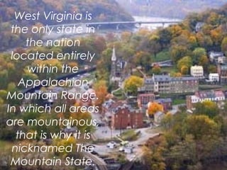 West Virginia is
the only state in
the nation
located entirely
within the
Appalachian
Mountain Range.
In which all areas
are mountainous,
that is why it is
nicknamed The
Mountain State.
 