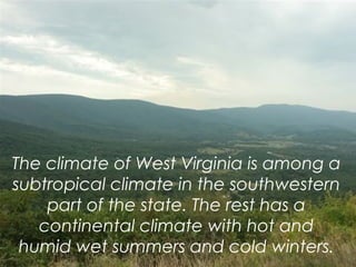The climate of West Virginia is among a
subtropical climate in the southwestern
part of the state. The rest has a
continental climate with hot and
humid wet summers and cold winters.
 