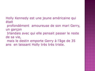 Holly Kennedy estunejeuneaméricaine qui étaitprofondément amoureuse de son mari Gerry, un garçon Irlandais avec qui elle pensait passer le reste de sa vie, mais le destin emporte Gerry à l’âge de 35 ans en laissant Holly très très triste.