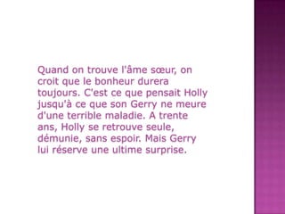 Quand on trouvel'âmesœur, on croitque le bonheurdureratoujours. C'est ce que pensaitHollyjusqu'à ce que son Gerrynemeured'une terrible maladie. A trente ans, Holly se retrouveseule, démunie, sansespoir. MaisGerryluiréserve une ultime surprise.