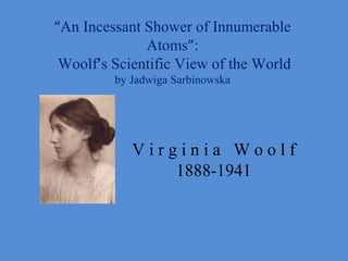 “An Incessant Shower of Innumerable
              Atoms”:
 Woolf’s Scientific View of the World
         by Jadwiga Sarbinowska




            Virginia Woolf
                1888-1941
 