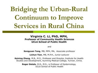 Bridging the Urban-Rural
Continuum to Improve
Services in Rural China
Virginia C. Li, PhD, MPH,
Professor of Community Health Sciences
UCLA School of Public Health
and
Songyuan Tang, MB, MPH, MA, Associate professor
Lichun Tian, MB, M.P.H., Junior Lecturer
Kaining Zhang, M.B., M.S., Professor and Director, Institute for Health
Studies and Development, Kunming Medical College, Yunnan, China.
Roger Detels, M.D., M.S., is Professor of Epidemiology,
UCLA School of Public Health
 