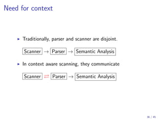 Need for context

Traditionally, parser and scanner are disjoint.
Scanner → Parser → Semantic Analysis
In context aware scanning, they communicate
Scanner

Parser → Semantic Analysis

36 / 45

 