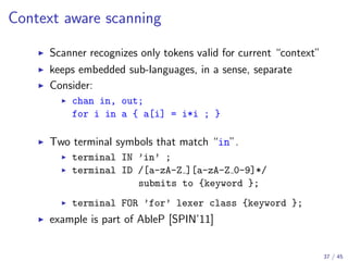 Context aware scanning
Scanner recognizes only tokens valid for current “context”
keeps embedded sub-languages, in a sense, separate
Consider:
chan in, out;
for i in a { a[i] = i*i ; }

Two terminal symbols that match “in”.
terminal IN ’in’ ;
terminal ID /[a-zA-Z ][a-zA-Z 0-9]*/
submits to {keyword };
terminal FOR ’for’ lexer class {keyword };

example is part of AbleP [SPIN’11]

37 / 45

 