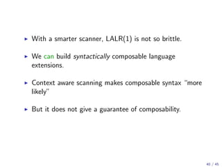 With a smarter scanner, LALR(1) is not so brittle.
We can build syntactically composable language
extensions.
Context aware scanning makes composable syntax “more
likely”
But it does not give a guarantee of composability.

40 / 45

 