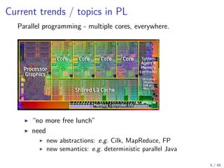 Current trends / topics in PL
Parallel programming - multiple cores, everywhere.

“no more free lunch”
need
new abstractions: e.g. Cilk, MapReduce, FP
new semantics: e.g. deterministic parallel Java
5 / 45

 