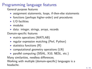 Programming language features
General purpose features
assignment statements, loops, if-then-else statements
functions (perhaps higher-order) and procedures
I/O facilities
modules
data: integer, strings, arrays, records
Domain-speciﬁc features
matrix operations (MATLAB)
regular expression matching (Perl, Python)
statistics functions (R)
computational geometry operations (LN)
parallel computing (SISAL, X10, NESL, etc.)
Many similarities, needless diﬀerences.
Working with multiple (domain-speciﬁc) languages is a
headache.
8 / 45

 