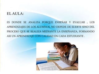 ELAULA: 
ES DONDE SE ANALIZA PORQUE ENSEÑAR Y EVALUAR , LOS 
APRENDIZAJES DE LOS ALUMNOS, NO DEPEDE DE SUERTE SINO DEL 
PROCESO QUE SE REALIZA MEDIANTE LA ENSEÑANZA, FORMANDO 
ASI UN APRENDIZAJE CON CALIDAD EN CADA ESTUDIANTE . 
 
