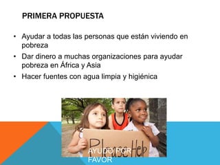 PRIMERA PROPUESTA
• Ayudar a todas las personas que están viviendo en
pobreza
• Dar dinero a muchas organizaciones para ayudar
pobreza en África y Asia
• Hacer fuentes con agua limpia y higiénica
AYUDO POR
FAVOR
 