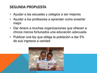 SEGUNDA PROPUESTA
• Ayudar a las escuelas y colegios a ser mejores
• Ayudar a los profesores a aprender como enseñar
mejor
• Dar dinero a muchas organizaciones que ofrecen a
chicos menos fortunados una educación adecuada
• Publicar una ley que obliga la población a dar 5%
de sus ingresos a caridad
ESCUEL
A
 