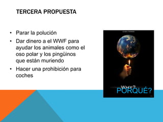 TERCERA PROPUESTA
• Parar la polución
• Dar dinero a el WWF para
ayudar los animales como el
oso polar y los pingüinos
que están muriendo
• Hacer una prohibición para
coches
PORQUÉ?
 