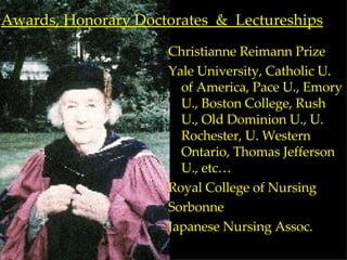 Awards, Honorary Doctorates  &  Lectureships Christianne Reimann Prize Yale University, Catholic U. of America, Pace U., Emory U., Boston College, Rush U., Old Dominion U., U. Rochester, U. Western Ontario, Thomas Jefferson U., etc… Royal College of Nursing Sorbonne Japanese Nursing Assoc. 