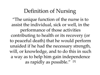 Definition of Nursing “ The unique function of the nurse is to assist the individual, sick or well, in the performance of those activities contributing to health or its recovery (or to peaceful death) that he would perform unaided if he had the necessary strength, will, or knowledge, and to do this in such a way as to help him gain independence as rapidly as possible.”  [5] 