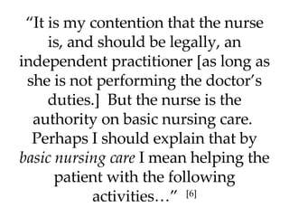 “ It is my contention that the nurse is, and should be legally, an independent practitioner [as long as she is not performing the doctor’s duties.]  But the nurse is the authority on basic nursing care.  Perhaps I should explain that by  basic nursing care  I mean helping the patient with the following activities…”  [6] 