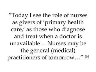 “ Today I see the role of nurses as givers of ‘primary health care,’ as those who diagnose and treat when a doctor is unavailable… Nurses may be the general (medical) practitioners of tomorrow…”  [6] 