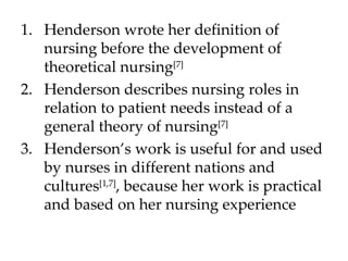 Henderson wrote her definition of nursing before the development of theoretical nursing [7] Henderson describes nursing roles in relation to patient needs instead of a general theory of nursing [7] Henderson’s work is useful for and used by nurses in different nations and cultures [1,7] , because her work is practical and based on her nursing experience 