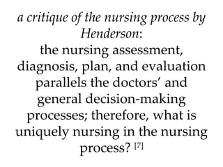 a critique of the nursing process by Henderson : the nursing assessment, diagnosis, plan, and evaluation parallels the doctors’ and general decision-making processes; therefore, what is uniquely nursing in the nursing process?  [7] 