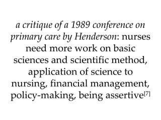 a critique of a 1989 conference on primary care by Henderson : nurses need more work on basic sciences and scientific method, application of science to nursing, financial management, policy-making, being assertive [7] 