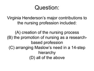Question: Virginia Henderson’s major contributions to the nursing profession included: (A) creation of the nursing process (B) the promotion of nursing as a research-based profession (C) arranging Maslow’s need in a 14-step hierarchy (D) all of the above 