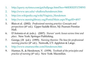http://query.nytimes.com/gst/fullpage.html?res=940DEED71739F931A15750C0A960958260 http://www.unc.edu/~ehallora/henderson.htm http://en.wikipedia.org/wiki/Virginia_Henderson http://www.nursinglibrary.org/Portal/Main.aspx?PageID=4017 Blais et al.  (2002).  Professional nursing practice: Concepts and perspectives  (4 th  ed.).  Upper Saddle River, NJ: Pearson Prentice Hall. D’Antonio et al. (eds.).  (2007).  Nurses’ work: Issues across time and place .  New York: Springer Publishing. George, J.B.  (ed.).  (1995).  Nursing theories: The base for professional nursing practice  (4 th  ed.).  Norwalk, CT: Appleton & Lange. http://www.enursescribe.com/Henderson.htm Harmer, B., & Henderson, V.  (1939).  Textbook of the principles and practice of nursing  (4 th  ed.).  New York: Macmillan. 