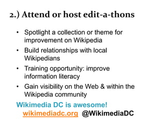 2.) Attend or host edit-a-thons
• Spotlight a collection or theme for
improvement on Wikipedia
• Build relationships with local
Wikipedians
• Training opportunity: improve
information literacy
• Gain visibility on the Web & within the
Wikipedia community
Wikimedia DC is awesome!
wikimediadc.org @WikimediaDC
 